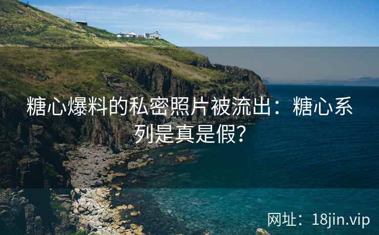 糖心爆料的私密照片被流出：糖心系列是真是假？