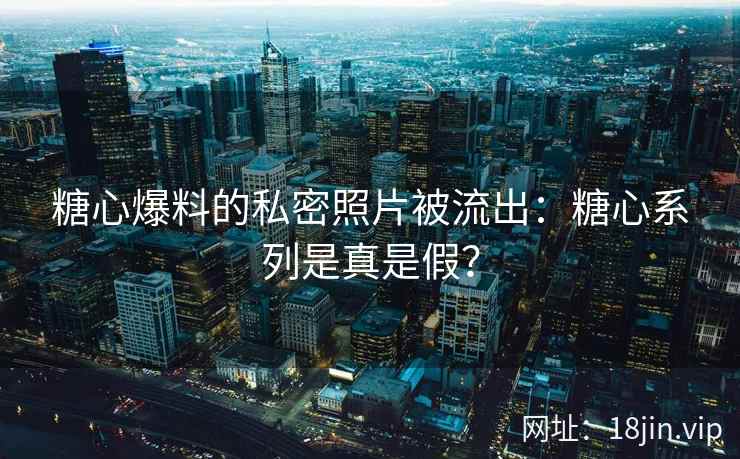 糖心爆料的私密照片被流出：糖心系列是真是假？