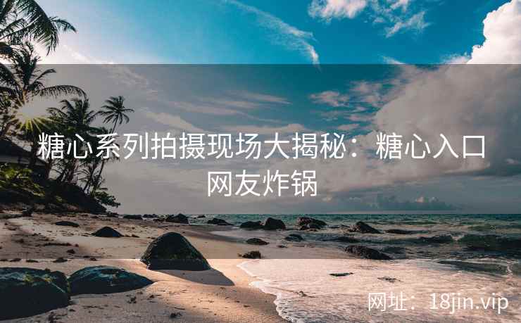 糖心系列拍摄现场大揭秘：糖心入口网友炸锅