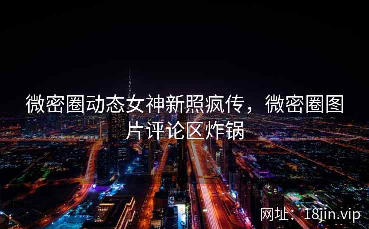 微密圈动态女神新照疯传，微密圈图片评论区炸锅