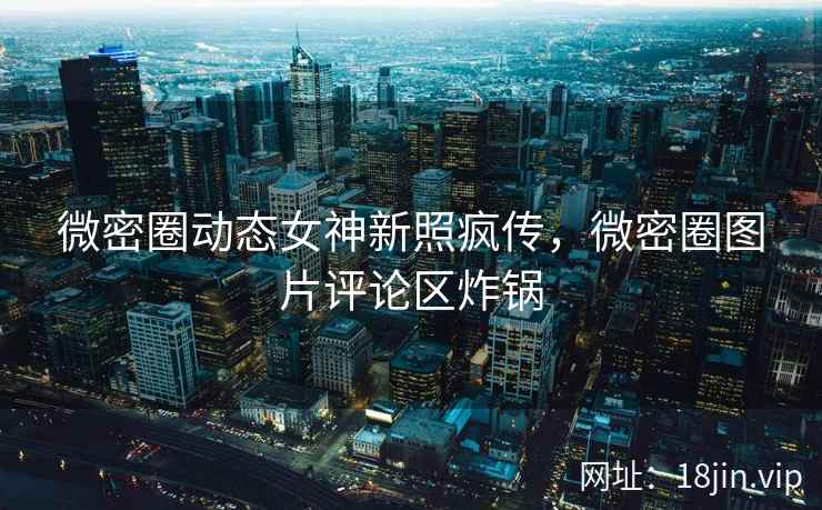 微密圈动态女神新照疯传，微密圈图片评论区炸锅