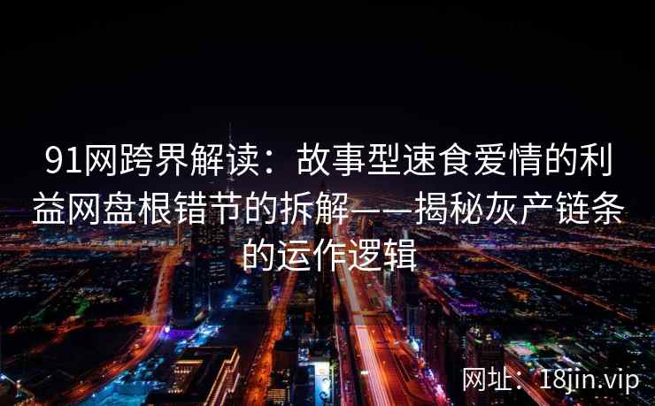 91网跨界解读：故事型速食爱情的利益网盘根错节的拆解——揭秘灰产链条的运作逻辑