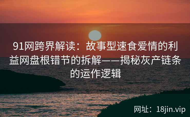 91网跨界解读：故事型速食爱情的利益网盘根错节的拆解——揭秘灰产链条的运作逻辑