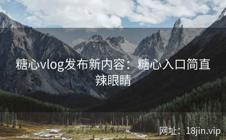 糖心vlog发布新内容：糖心入口简直辣眼睛