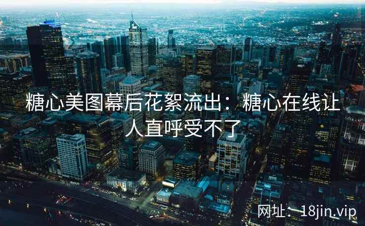 糖心美图幕后花絮流出：糖心在线让人直呼受不了
