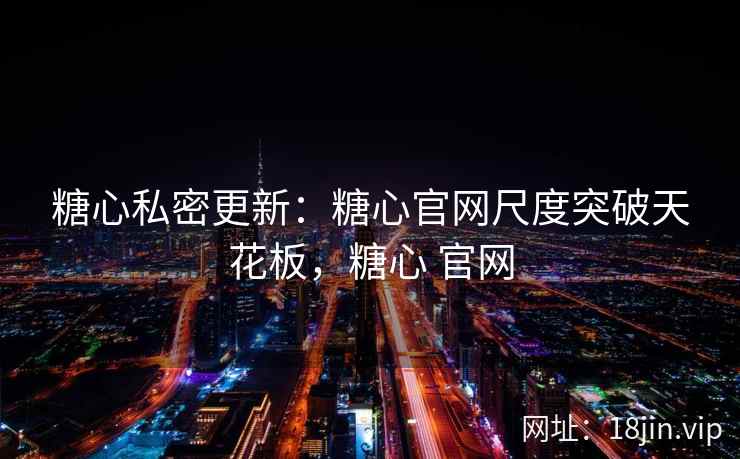 糖心私密更新：糖心官网尺度突破天花板，糖心 官网