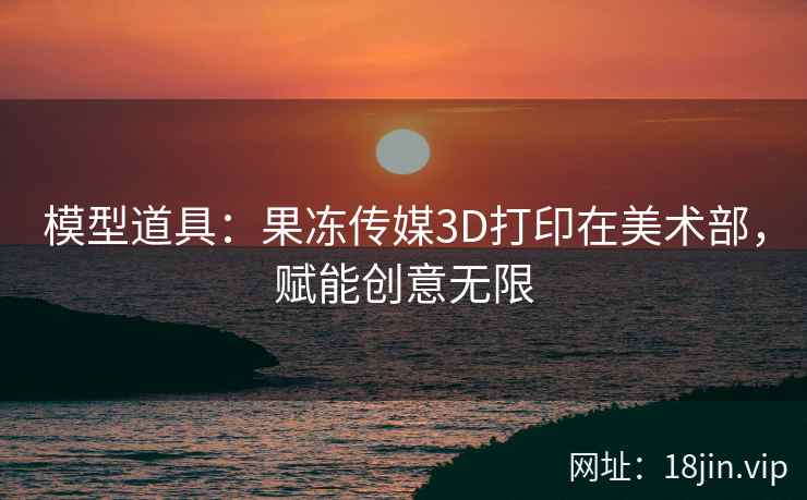 模型道具：果冻传媒3D打印在美术部，赋能创意无限