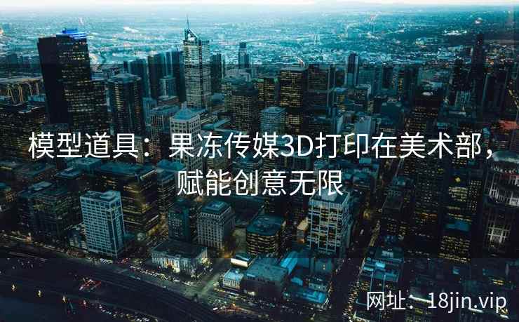 模型道具：果冻传媒3D打印在美术部，赋能创意无限