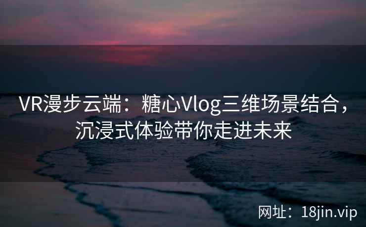 VR漫步云端：糖心Vlog三维场景结合，沉浸式体验带你走进未来