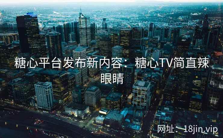 糖心平台发布新内容：糖心TV简直辣眼睛