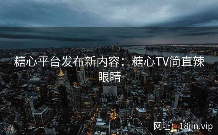 糖心平台发布新内容：糖心TV简直辣眼睛